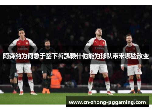 阿森纳为何急于签下哲凯赖什他能为球队带来哪些改变 阿森纳为何急于签下哲凯赖什他能为球队带来哪些改变