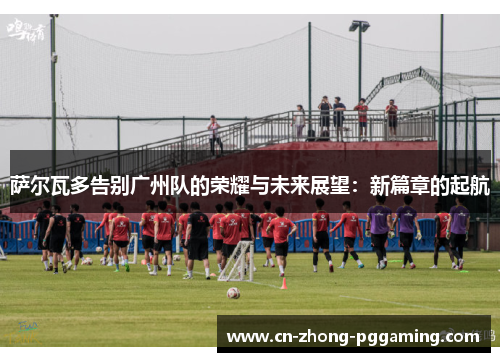 萨尔瓦多告别广州队的荣耀与未来展望：新篇章的起航
