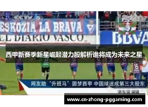 西甲新赛季新星崛起潜力股解析谁将成为未来之星 西甲新赛季新星崛起潜力股解析谁将成为未来之星