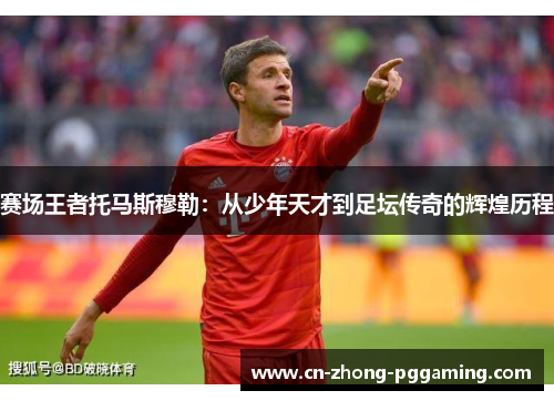 赛场王者托马斯穆勒：从少年天才到足坛传奇的辉煌历程