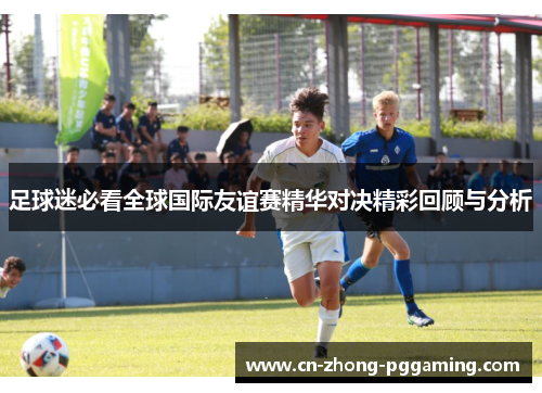 足球迷必看全球国际友谊赛精华对决精彩回顾与分析 足球迷必看全球国际友谊赛精华对决精彩回顾与分析