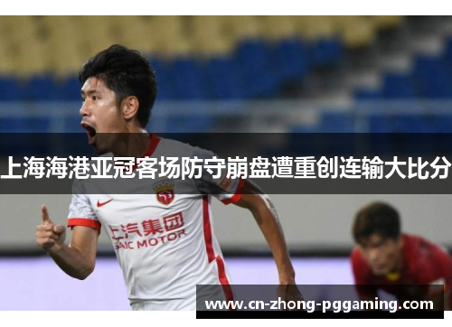 上海海港亚冠客场防守崩盘遭重创连输大比分 上海海港亚冠客场防守崩盘遭重创连输大比分