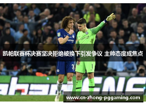 凯帕联赛杯决赛坚决拒绝被换下引发争议 主帅态度成焦点