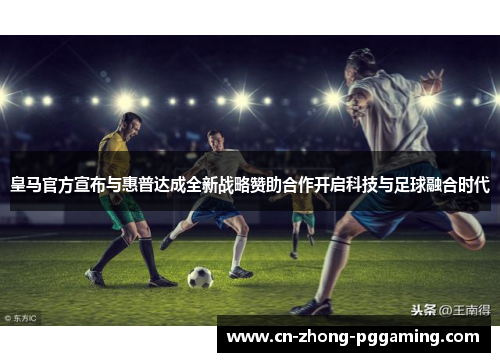 皇马官方宣布与惠普达成全新战略赞助合作开启科技与足球融合时代