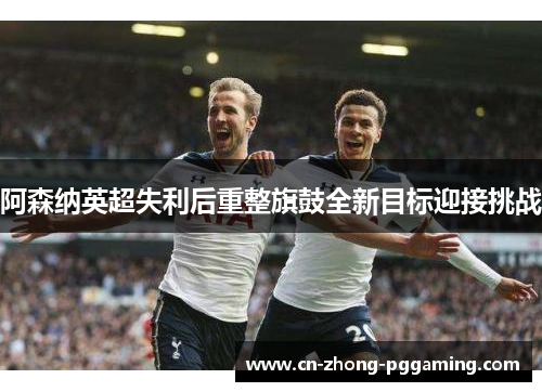 阿森纳英超失利后重整旗鼓全新目标迎接挑战